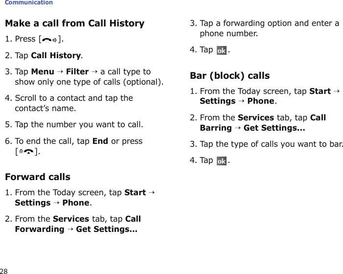 Communication28Make a call from Call History1. Press [ ].2. Tap Call History.3. Tap Menu → Filter → a call type to show only one type of calls (optional).4. Scroll to a contact and tap the contact’s name.5. Tap the number you want to call.6. To end the call, tap End or press [].Forward calls1. From the Today screen, tap Start → Settings → Phone.2. From the Services tab, tap Call Forwarding → Get Settings...3. Tap a forwarding option and enter a phone number.4. Tap .Bar (block) calls1. From the Today screen, tap Start → Settings → Phone.2. From the Services tab, tap Call Barring → Get Settings...3. Tap the type of calls you want to bar.4. Tap .