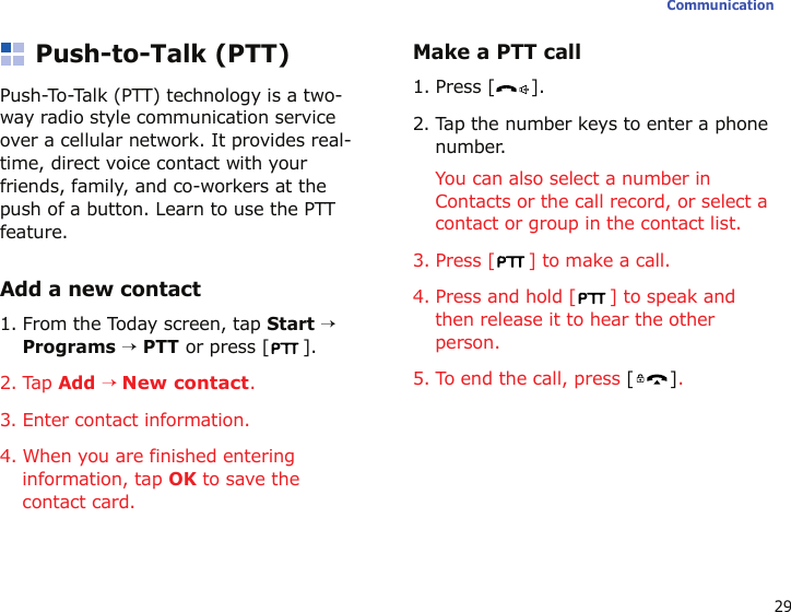 29CommunicationPush-to-Talk (PTT) Push-To-Talk (PTT) technology is a two-way radio style communication service over a cellular network. It provides real-time, direct voice contact with your friends, family, and co-workers at the push of a button. Learn to use the PTT feature. Add a new contact1. From the Today screen, tap Start → Programs → PTT or press [ ].2. Tap Add → New contact.3. Enter contact information.4. When you are finished entering information, tap OK to save the contact card.Make a PTT call1. Press [ ].2. Tap the number keys to enter a phone number. You can also select a number in Contacts or the call record, or select a contact or group in the contact list. 3. Press [ ] to make a call.4. Press and hold [ ] to speak and then release it to hear the other person.5. To end the call, press [].