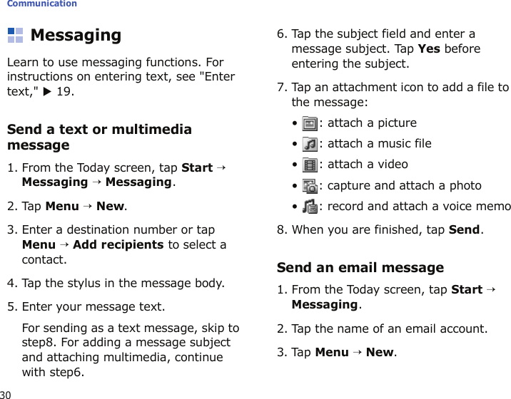 Communication30MessagingLearn to use messaging functions. For instructions on entering text, see &quot;Enter text,&quot; X 19.Send a text or multimedia message1. From the Today screen, tap Start → Messaging → Messaging.2. Tap Menu → New.3. Enter a destination number or tap Menu → Add recipients to select a contact.4. Tap the stylus in the message body.5. Enter your message text.For sending as a text message, skip to step8. For adding a message subject and attaching multimedia, continue with step6.6. Tap the subject field and enter a message subject. Tap Yes before entering the subject.7. Tap an attachment icon to add a file to the message:•  : attach a picture•  : attach a music file•  : attach a video•  : capture and attach a photo•  : record and attach a voice memo8. When you are finished, tap Send.Send an email message1. From the Today screen, tap Start → Messaging.2. Tap the name of an email account.3. Tap Menu → New.