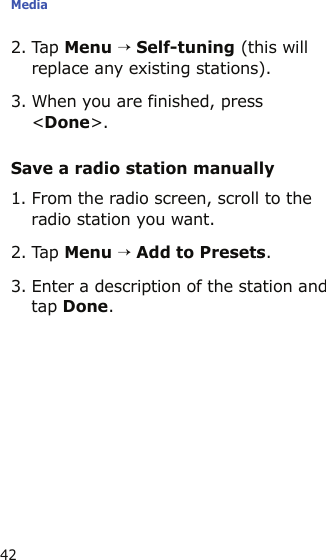 Media422. Tap Menu → Self-tuning (this will replace any existing stations).3. When you are finished, press &lt;Done&gt;.Save a radio station manually1. From the radio screen, scroll to the radio station you want.2. Tap Menu → Add to Presets.3. Enter a description of the station and tap Done. 