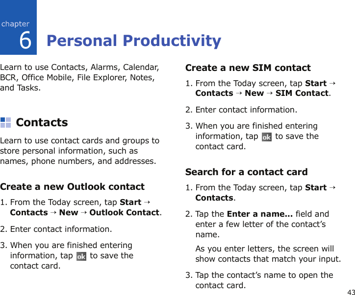 436Personal ProductivityLearn to use Contacts, Alarms, Calendar, BCR, Office Mobile, File Explorer, Notes, and Tasks.ContactsLearn to use contact cards and groups to store personal information, such as names, phone numbers, and addresses.Create a new Outlook contact1. From the Today screen, tap Start → Contacts → New → Outlook Contact.2. Enter contact information.3. When you are finished entering information, tap   to save the contact card.Create a new SIM contact1. From the Today screen, tap Start → Contacts → New → SIM Contact.2. Enter contact information.3. When you are finished entering information, tap   to save the contact card.Search for a contact card1. From the Today screen, tap Start → Contacts.2. Tap the Enter a name... field and enter a few letter of the contact’s name.As you enter letters, the screen will show contacts that match your input.3. Tap the contact’s name to open the contact card.