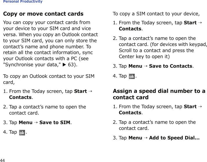 Personal Productivity44Copy or move contact cardsYou can copy your contact cards from your device to your SIM card and vice versa. When you copy an Outlook contact to your SIM card, you can only store the contact’s name and phone number. To retain all the contact information, sync your Outlook contacts with a PC (see &quot;Synchronise your data,&quot; X 63).To copy an Outlook contact to your SIM card,1. From the Today screen, tap Start → Contacts.2. Tap a contact’s name to open the contact card.3. Tap Menu → Save to SIM.4. Tap .To copy a SIM contact to your device,1. From the Today screen, tap Start → Contacts.2. Tap a contact’s name to open the contact card. (for devices with keypad, Scroll to a contact and press the Center key to open it)3. Tap Menu → Save to Contacts.4. Tap .Assign a speed dial number to a contact card1. From the Today screen, tap Start → Contacts.2. Tap a contact’s name to open the contact card.3. Tap Menu → Add to Speed Dial...