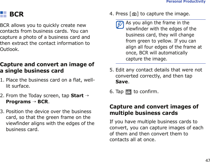 47Personal ProductivityBCRBCR allows you to quickly create new contacts from business cards. You can capture a photo of a business card and then extract the contact information to Outlook.Capture and convert an image of a single business card1. Place the business card on a flat, well-lit surface.2. From the Today screen, tap Start → Programs → BCR.3. Position the device over the business card, so that the green frame on the viewfinder aligns with the edges of the business card.4. Press [ ] to capture the image.5. Edit any contact details that were not converted correctly, and then tap Save.6. Tap   to confirm.Capture and convert images of multiple business cardsIf you have multiple business cards to convert, you can capture images of each of them and then convert them to contacts all at once.As you align the frame in the viewfinder with the edges of the business card, they will change from green to yellow. If you can align all four edges of the frame at once, BCR will automatically capture the image.