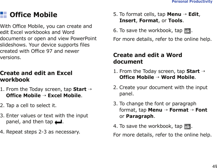 49Personal ProductivityOffice MobileWith Office Mobile, you can create and edit Excel workbooks and Word documents or open and view PowerPoint slideshows. Your device supports files created with Office 97 and newer versions.Create and edit an Excel workbook1. From the Today screen, tap Start → Office Mobile → Excel Mobile.2. Tap a cell to select it.3. Enter values or text with the input panel, and then tap  .4. Repeat steps 2-3 as necessary.5. To format cells, tap Menu → Edit, Insert, Format, or Tools.6. To save the workbook, tap  .For more details, refer to the online help.Create and edit a Word document1. From the Today screen, tap Start → Office Mobile → Word Mobile.2. Create your document with the input panel.3. To change the font or paragraph format, tap Menu → Format → Font or Paragraph.4. To save the workbook, tap  .For more details, refer to the online help.