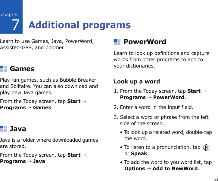 537Additional programsLearn to use Games, Java, PowerWord, Assisted-GPS, and Zoomer.GamesPlay fun games, such as Bubble Breaker and Solitaire. You can also download and play new Java games.From the Today screen, tap Start → Programs → Games.JavaJava is a folder where downloaded games are stored.From the Today screen, tap Start → Programs → Java.PowerWord Learn to look up definitions and capture words from other programs to add to your dictionaries.Look up a word1. From the Today screen, tap Start → Programs → PowerWord.2. Enter a word in the input field.3. Select a word or phrase from the left side of the screen.• To look up a related word, double-tap the word.• To listen to a pronunciation, tap   or Speak.• To add the word to you word list, tap Options → Add to NewWord.