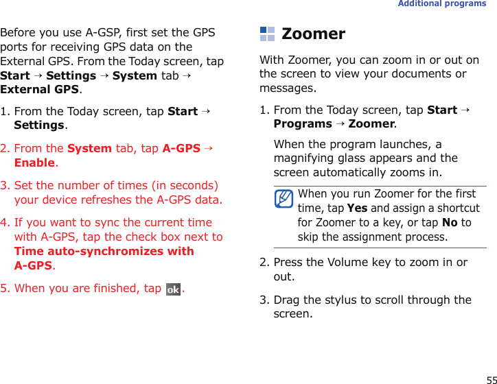55Additional programsBefore you use A-GSP, first set the GPS ports for receiving GPS data on the External GPS. From the Today screen, tap Start → Settings → System tab → External GPS.1. From the Today screen, tap Start → Settings.2. From the System tab, tap A-GPS → Enable.3. Set the number of times (in seconds) your device refreshes the A-GPS data.4. If you want to sync the current time with A-GPS, tap the check box next to Time auto-synchromizes with A-GPS. 5. When you are finished, tap  .ZoomerWith Zoomer, you can zoom in or out on the screen to view your documents or messages.1. From the Today screen, tap Start → Programs → Zoomer.When the program launches, a magnifying glass appears and the screen automatically zooms in.2. Press the Volume key to zoom in or out.3. Drag the stylus to scroll through the screen.When you run Zoomer for the first time, tap Yes and assign a shortcut for Zoomer to a key, or tap No to skip the assignment process.