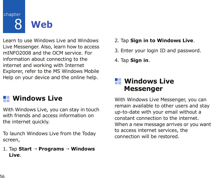 568WebLearn to use Windows Live and Windows Live Messenger. Also, learn how to access mINFO2008 and the OCM service. For information about connecting to the internet and working with Internet Explorer, refer to the MS Windows Mobile Help on your device and the online help.Windows LiveWith Windows Live, you can stay in touch with friends and access information on the internet quickly. To launch Windows Live from the Today screen, 1. Tap Start → Programs → Windows Live.2. Tap Sign in to Windows Live.3. Enter your login ID and password.4. Tap Sign in.Windows Live MessengerWith Windows Live Messenger, you can remain available to other users and stay up-to-date with your email without a constant connection to the internet. When a new message arrives or you want to access internet services, the connection will be restored.