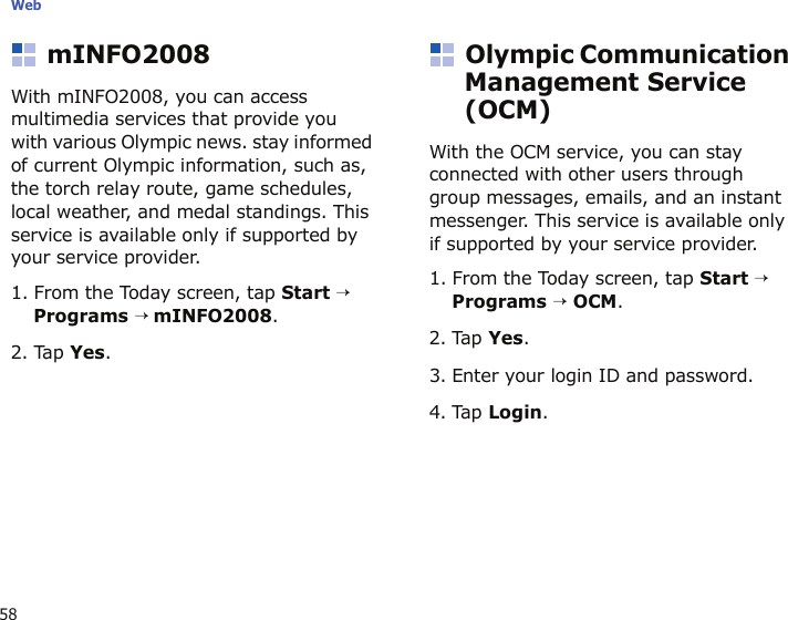 Web58mINFO2008With mINFO2008, you can access multimedia services that provide you with various Olympic news. stay informed of current Olympic information, such as, the torch relay route, game schedules, local weather, and medal standings. This service is available only if supported by your service provider. 1. From the Today screen, tap Start → Programs → mINFO2008.   2. Tap Yes.Olympic Communication Management Service (OCM)With the OCM service, you can stay connected with other users through group messages, emails, and an instant messenger. This service is available only if supported by your service provider.1. From the Today screen, tap Start → Programs → OCM. 2. Tap Yes. 3. Enter your login ID and password.4. Tap Login.
