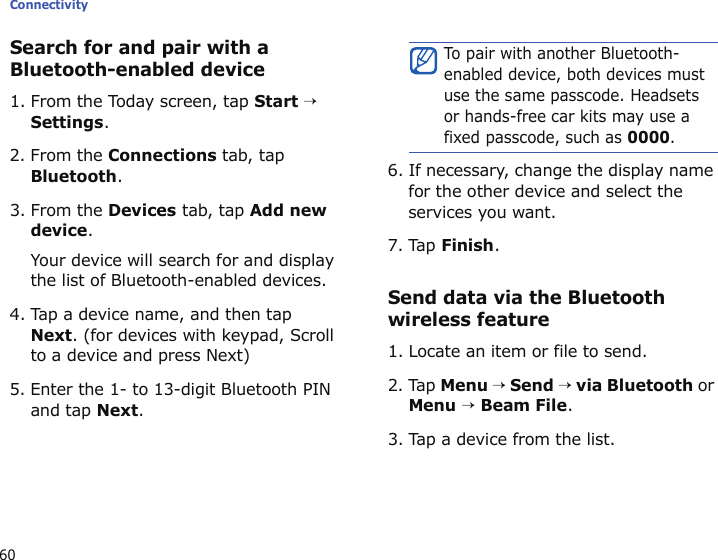 Connectivity60Search for and pair with a Bluetooth-enabled device1. From the Today screen, tap Start → Settings.2. From the Connections tab, tap Bluetooth.3. From the Devices tab, tap Add new device.Your device will search for and display the list of Bluetooth-enabled devices.4. Tap a device name, and then tap Next. (for devices with keypad, Scroll to a device and press Next)5. Enter the 1- to 13-digit Bluetooth PIN and tap Next.6. If necessary, change the display name for the other device and select the services you want.7. Tap Finish.Send data via the Bluetooth wireless feature1. Locate an item or file to send.2. Tap Menu → Send → via Bluetooth or Menu → Beam File.3. Tap a device from the list.To pair with another Bluetooth-enabled device, both devices must use the same passcode. Headsets or hands-free car kits may use a fixed passcode, such as 0000.