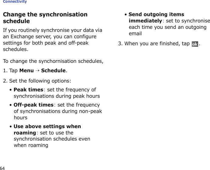 Connectivity64Change the synchronisation scheduleIf you routinely synchronise your data via an Exchange server, you can configure settings for both peak and off-peak schedules. To change the synchornisation schedules,1. Tap Menu → Schedule.2. Set the following options:• Peak times: set the frequency of synchronisations during peak hours• Off-peak times: set the frequency of synchronisations during non-peak hours• Use above settings when roaming: set to use the synchronisation schedules even when roaming• Send outgoing items immediately: set to synchronise each time you send an outgoing email3. When you are finished, tap  .