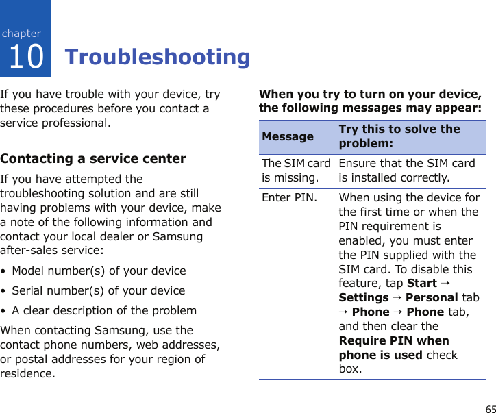 6510TroubleshootingIf you have trouble with your device, try these procedures before you contact a service professional.Contacting a service centerIf you have attempted the troubleshooting solution and are still having problems with your device, make a note of the following information and contact your local dealer or Samsung after-sales service:• Model number(s) of your device• Serial number(s) of your device• A clear description of the problemWhen contacting Samsung, use the contact phone numbers, web addresses, or postal addresses for your region of residence.When you try to turn on your device, the following messages may appear:Message Try this to solve the problem:The SIM card is missing.Ensure that the SIM card is installed correctly.Enter PIN. When using the device for the first time or when the PIN requirement is enabled, you must enter the PIN supplied with the SIM card. To disable this feature, tap Start → Settings → Personal tab → Phone → Phone tab, and then clear the Require PIN when phone is used check box.