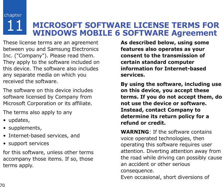 7011MICROSOFT SOFTWARE LICENSE TERMS FOR WINDOWS MOBILE 6 SOFTWARE Agreement These license terms are an agreement between you and Samsung Electronics Inc. (&quot;Company&quot;). Please read them. They apply to the software included on this device. The software also includes any separate media on which you received the software.The software on this device includes software licensed by Company from Microsoft Corporation or its affiliate.The terms also apply to any •updates,• supplements,• Internet-based services, and• support servicesfor this software, unless other terms accompany those items. If so, those terms apply. As described below, using some features also operates as your consent to the transmission of certain standard computer information for Internet-based services.By using the software, including use on this device, you accept these terms. If you do not accept them, do not use the device or software. Instead, contact Company to determine its return policy for a refund or credit.WARNING: If the software contains voice operated technologies, then operating this software requires user attention. Diverting attention away from the road while driving can possibly cause an accident or other serious consequence. Even occasional, short diversions of 