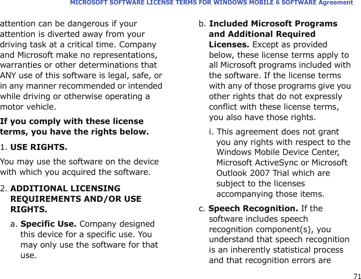 71MICROSOFT SOFTWARE LICENSE TERMS FOR WINDOWS MOBILE 6 SOFTWARE Agreementattention can be dangerous if your attention is diverted away from your driving task at a critical time. Company and Microsoft make no representations, warranties or other determinations that ANY use of this software is legal, safe, or in any manner recommended or intended while driving or otherwise operating a motor vehicle.If you comply with these license terms, you have the rights below.1.USE RIGHTS.You may use the software on the device with which you acquired the software.2.ADDITIONAL LICENSING REQUIREMENTS AND/OR USE RIGHTS.a. Specific Use. Company designed this device for a specific use. You may only use the software for that use.b. Included Microsoft Programs and Additional Required Licenses. Except as provided below, these license terms apply to all Microsoft programs included with the software. If the license terms with any of those programs give you other rights that do not expressly conflict with these license terms, you also have those rights.i. This agreement does not grant you any rights with respect to the Windows Mobile Device Center, Microsoft ActiveSync or Microsoft Outlook 2007 Trial which are subject to the licenses accompanying those items.c. Speech Recognition. If the software includes speech recognition component(s), you understand that speech recognition is an inherently statistical process and that recognition errors are 