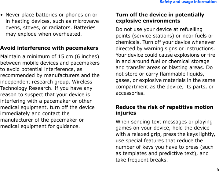 5Safety and usage information• Never place batteries or phones on or in heating devices, such as microwave ovens, stoves, or radiators. Batteries may explode when overheated.Avoid interference with pacemakersMaintain a minimum of 15 cm (6 inches) between mobile devices and pacemakers to avoid potential interference, as recommended by manufacturers and the independent research group, Wireless Technology Research. If you have any reason to suspect that your device is interfering with a pacemaker or other medical equipment, turn off the device immediately and contact the manufacturer of the pacemaker or medical equipment for guidance.Turn off the device in potentially explosive environmentsDo not use your device at refuelling points (service stations) or near fuels or chemicals. Turn off your device whenever directed by warning signs or instructions. Your device could cause explosions or fire in and around fuel or chemical storage and transfer areas or blasting areas. Do not store or carry flammable liquids, gases, or explosive materials in the same compartment as the device, its parts, or accessories.Reduce the risk of repetitive motion injuriesWhen sending text messages or playing games on your device, hold the device with a relaxed grip, press the keys lightly, use special features that reduce the number of keys you have to press (such as templates and predictive text), and take frequent breaks.