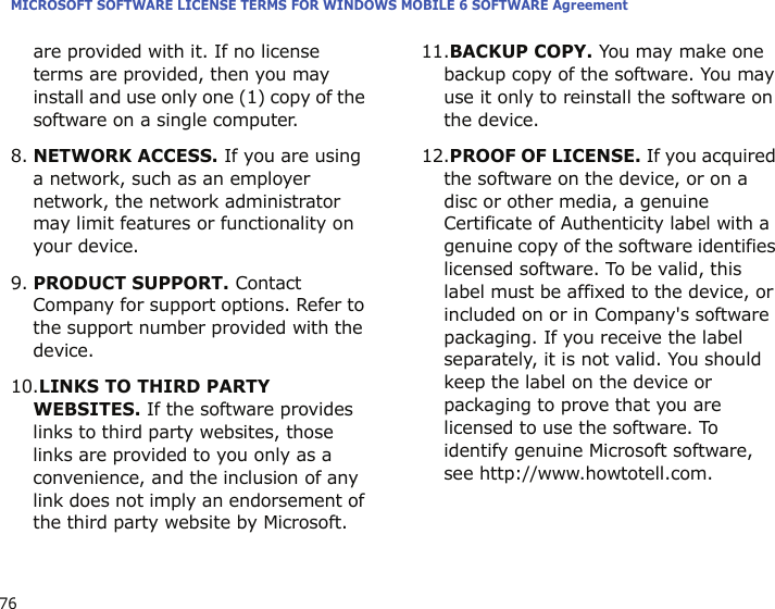 MICROSOFT SOFTWARE LICENSE TERMS FOR WINDOWS MOBILE 6 SOFTWARE Agreement76are provided with it. If no license terms are provided, then you may install and use only one (1) copy of the software on a single computer. 8.NETWORK ACCESS. If you are using a network, such as an employer network, the network administrator may limit features or functionality on your device.9.PRODUCT SUPPORT. Contact Company for support options. Refer to the support number provided with the device.10.LINKS TO THIRD PARTY WEBSITES. If the software provides links to third party websites, those links are provided to you only as a convenience, and the inclusion of any link does not imply an endorsement of the third party website by Microsoft.11.BACKUP COPY. You may make one backup copy of the software. You may use it only to reinstall the software on the device.12.PROOF OF LICENSE. If you acquired the software on the device, or on a disc or other media, a genuine Certificate of Authenticity label with a genuine copy of the software identifies licensed software. To be valid, this label must be affixed to the device, or included on or in Company&apos;s software packaging. If you receive the label separately, it is not valid. You should keep the label on the device or packaging to prove that you are licensed to use the software. To identify genuine Microsoft software, see http://www.howtotell.com.