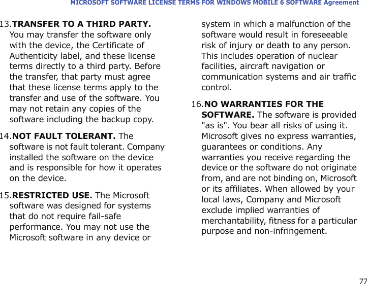 77MICROSOFT SOFTWARE LICENSE TERMS FOR WINDOWS MOBILE 6 SOFTWARE Agreement13.TRANSFER TO A THIRD PARTY. You may transfer the software only with the device, the Certificate of Authenticity label, and these license terms directly to a third party. Before the transfer, that party must agree that these license terms apply to the transfer and use of the software. You may not retain any copies of the software including the backup copy.14.NOT FAULT TOLERANT. The software is not fault tolerant. Company installed the software on the device and is responsible for how it operates on the device.15.RESTRICTED USE. The Microsoft software was designed for systems that do not require fail-safe performance. You may not use the Microsoft software in any device or system in which a malfunction of the software would result in foreseeable risk of injury or death to any person. This includes operation of nuclear facilities, aircraft navigation or communication systems and air traffic control.16.NO WARRANTIES FOR THE SOFTWARE. The software is provided &quot;as is&quot;. You bear all risks of using it. Microsoft gives no express warranties, guarantees or conditions. Any warranties you receive regarding the device or the software do not originate from, and are not binding on, Microsoft or its affiliates. When allowed by your local laws, Company and Microsoft exclude implied warranties of merchantability, fitness for a particular purpose and non-infringement. 
