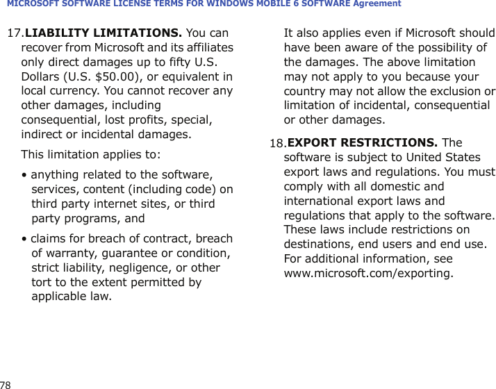 MICROSOFT SOFTWARE LICENSE TERMS FOR WINDOWS MOBILE 6 SOFTWARE Agreement7817.LIABILITY LIMITATIONS. You can recover from Microsoft and its affiliates only direct damages up to fifty U.S. Dollars (U.S. $50.00), or equivalent in local currency. You cannot recover any other damages, including consequential, lost profits, special, indirect or incidental damages.This limitation applies to:• anything related to the software, services, content (including code) on third party internet sites, or third party programs, and• claims for breach of contract, breach of warranty, guarantee or condition, strict liability, negligence, or other tort to the extent permitted by applicable law.It also applies even if Microsoft should have been aware of the possibility of the damages. The above limitation may not apply to you because your country may not allow the exclusion or limitation of incidental, consequential or other damages.18.EXPORT RESTRICTIONS. The software is subject to United States export laws and regulations. You must comply with all domestic and international export laws and regulations that apply to the software. These laws include restrictions on destinations, end users and end use. For additional information, see www.microsoft.com/exporting.