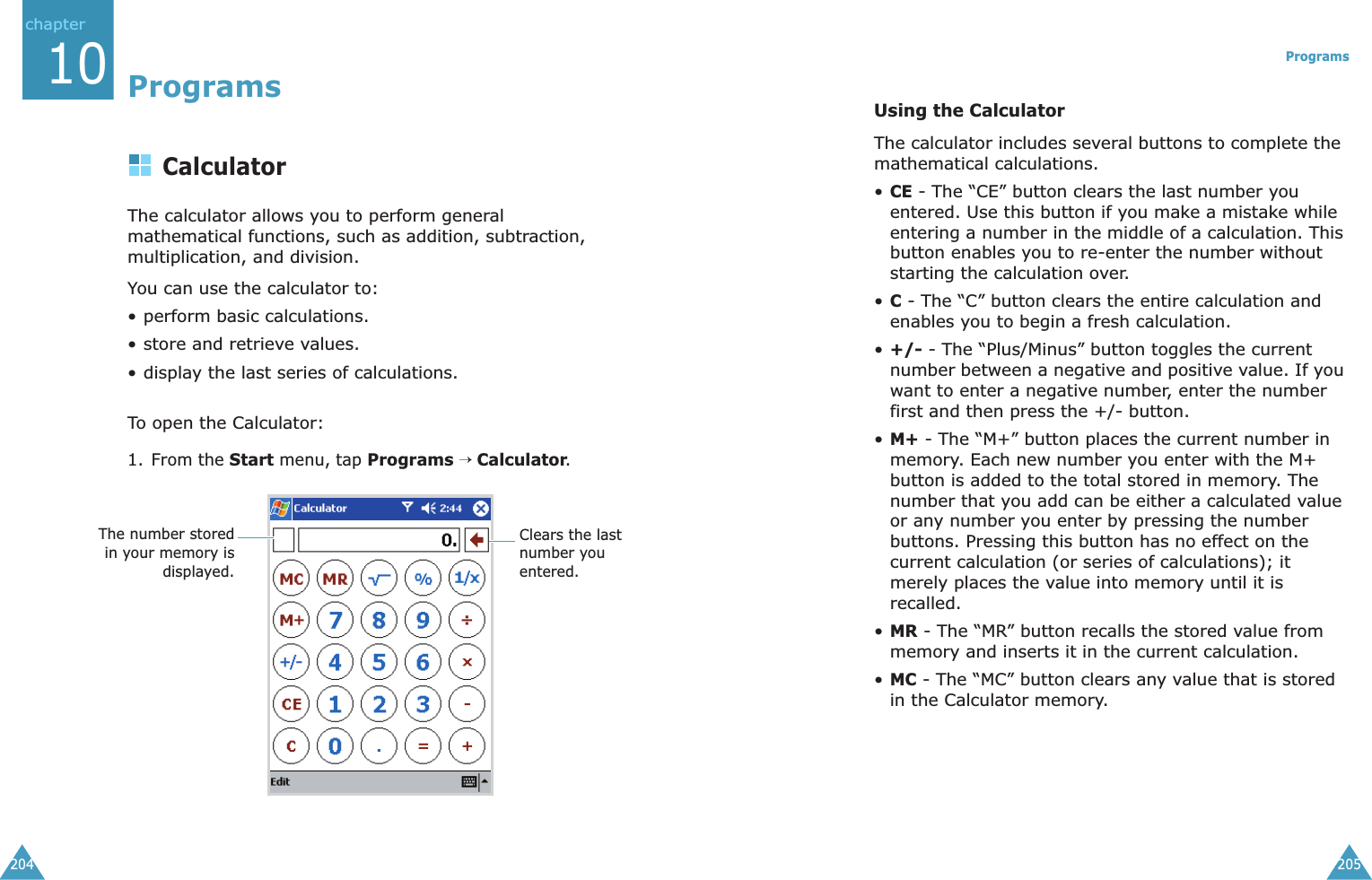 chapter20410ProgramsCalculatorThe calculator allows you to perform general mathematical functions, such as addition, subtraction, multiplication, and division.You can use the calculator to:• perform basic calculations.• store and retrieve values.• display the last series of calculations.To open the Calculator:1. From the Start menu, tap Programs → Calculator.The number storedin your memory isdisplayed.Clears the last number you entered.Programs205Using the CalculatorThe calculator includes several buttons to complete the mathematical calculations.•CE - The “CE” button clears the last number you entered. Use this button if you make a mistake while entering a number in the middle of a calculation. This button enables you to re-enter the number without starting the calculation over.•C - The “C” button clears the entire calculation and enables you to begin a fresh calculation.•+/- - The “Plus/Minus” button toggles the current number between a negative and positive value. If you want to enter a negative number, enter the number first and then press the +/- button.•M+ - The “M+” button places the current number in memory. Each new number you enter with the M+ button is added to the total stored in memory. The number that you add can be either a calculated value or any number you enter by pressing the number buttons. Pressing this button has no effect on the current calculation (or series of calculations); it merely places the value into memory until it is recalled.•MR - The “MR” button recalls the stored value from memory and inserts it in the current calculation.•MC - The “MC” button clears any value that is stored in the Calculator memory.