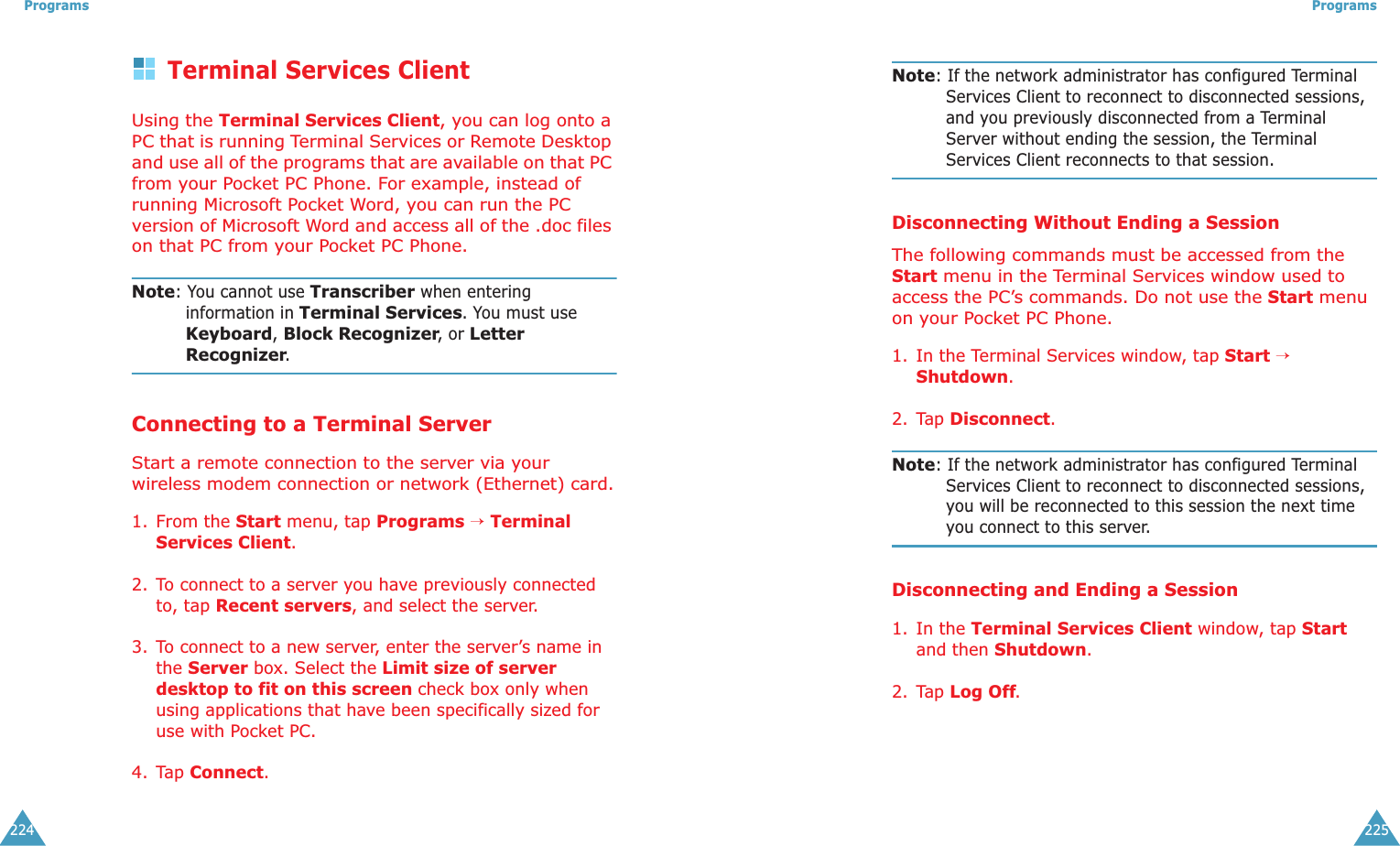 Programs224Terminal Services ClientUsing the Terminal Services Client, you can log onto a PC that is running Terminal Services or Remote Desktop and use all of the programs that are available on that PC from your Pocket PC Phone. For example, instead of running Microsoft Pocket Word, you can run the PC version of Microsoft Word and access all of the .doc files on that PC from your Pocket PC Phone.Note: You cannot use Transcriber when entering information in Terminal Services. You must use Keyboard, Block Recognizer, or Letter Recognizer.Connecting to a Terminal ServerStart a remote connection to the server via your wireless modem connection or network (Ethernet) card.1. From the Start menu, tap Programs → Terminal Services Client.2. To connect to a server you have previously connected to, tap Recent servers, and select the server.3. To connect to a new server, enter the server’s name in the Server box. Select the Limit size of server desktop to fit on this screen check box only when using applications that have been specifically sized for use with Pocket PC.4. Tap Connect.Programs225Note: If the network administrator has configured Terminal Services Client to reconnect to disconnected sessions, and you previously disconnected from a Terminal Server without ending the session, the Terminal Services Client reconnects to that session.Disconnecting Without Ending a SessionThe following commands must be accessed from the Start menu in the Terminal Services window used to access the PC’s commands. Do not use the Start menu on your Pocket PC Phone.1. In the Terminal Services window, tap Start → Shutdown.2. Tap Disconnect.Note: If the network administrator has configured Terminal Services Client to reconnect to disconnected sessions, you will be reconnected to this session the next time you connect to this server.Disconnecting and Ending a Session1. In the Terminal Services Client window, tap Start and then Shutdown.2. Tap Log Off.