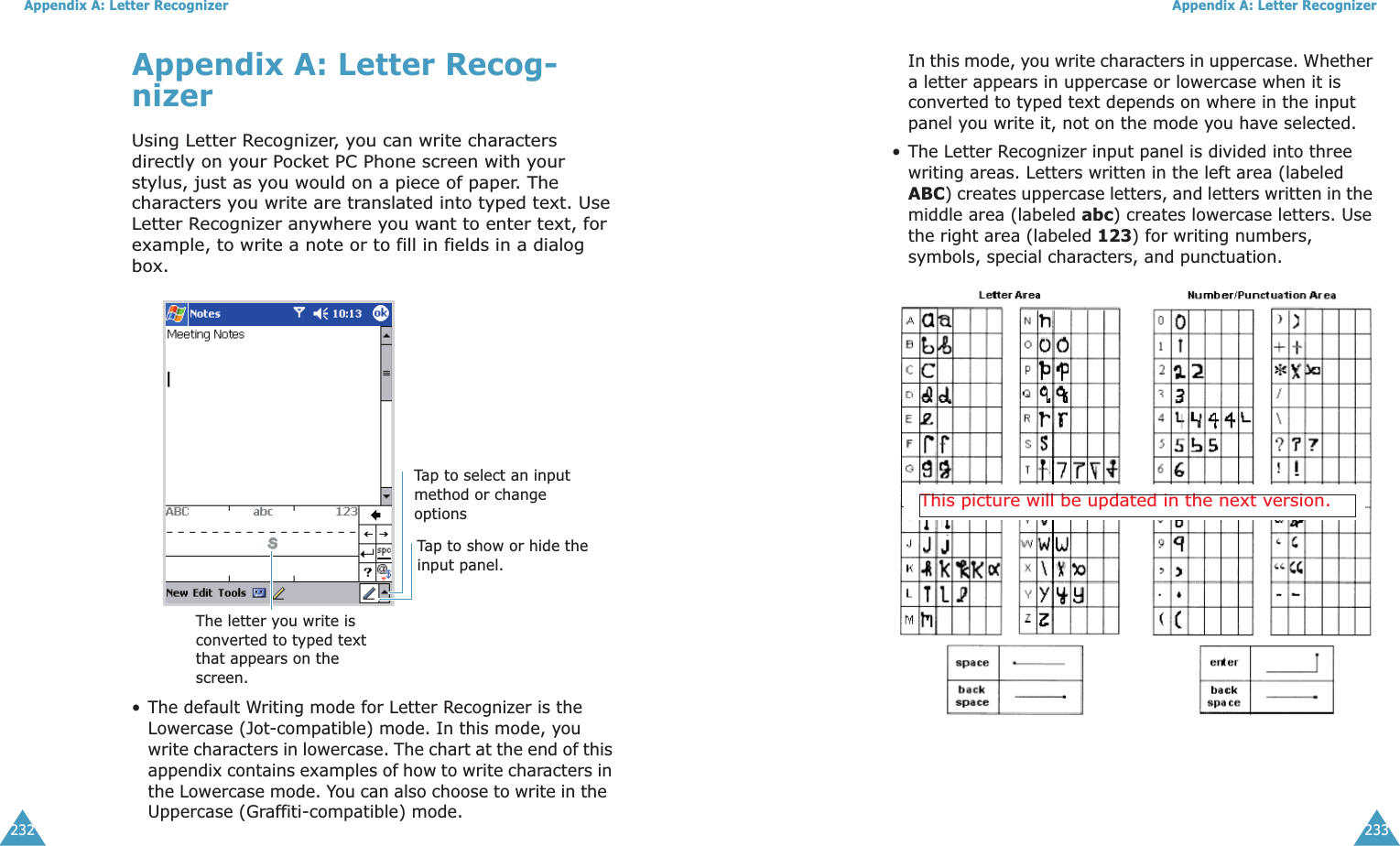Appendix A: Letter Recognizer232Appendix A: Letter Recog-nizerUsing Letter Recognizer, you can write characters directly on your Pocket PC Phone screen with your stylus, just as you would on a piece of paper. The characters you write are translated into typed text. Use Letter Recognizer anywhere you want to enter text, for example, to write a note or to fill in fields in a dialog box.• The default Writing mode for Letter Recognizer is the Lowercase (Jot-compatible) mode. In this mode, you write characters in lowercase. The chart at the end of this appendix contains examples of how to write characters in the Lowercase mode. You can also choose to write in the  Uppercase (Graffiti-compatible) mode. Tap to select an input method or change optionsTap to show or hide the input panel.The letter you write is converted to typed text that appears on the screen.Appendix A: Letter Recognizer233In this mode, you write characters in uppercase. Whether a letter appears in uppercase or lowercase when it is converted to typed text depends on where in the input panel you write it, not on the mode you have selected.• The Letter Recognizer input panel is divided into three writing areas. Letters written in the left area (labeled ABC) creates uppercase letters, and letters written in the middle area (labeled abc) creates lowercase letters. Use the right area (labeled 123) for writing numbers, symbols, special characters, and punctuation.This picture will be updated in the next version.
