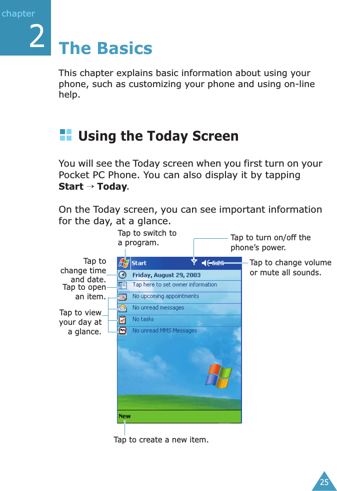  25chapter 2 The BasicsThis chapter explains basic information about using your phone, such as customizing your phone and using on-line help.Using the Today ScreenYou will see the Today screen when you first turn on your Pocket PC Phone. You can also display it by tapping Start → Today. On the Today screen, you can see important information for the day, at a glance.Tap to turn on/off the phone’s power.Tap to change volume or mute all sounds.Tap tochange timeand date.Tap to openan item.Tap to viewyour day ata glance.Tap to switch to a program.Tap to create a new item.