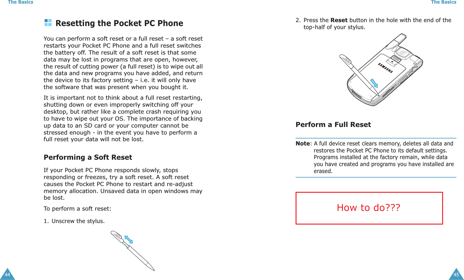 The Basics44Resetting the Pocket PC PhoneYou can perform a soft reset or a full reset – a soft reset restarts your Pocket PC Phone and a full reset switches the battery off. The result of a soft reset is that some data may be lost in programs that are open, however, the result of cutting power (a full reset) is to wipe out all the data and new programs you have added, and return the device to its factory setting – i.e. it will only have the software that was present when you bought it. It is important not to think about a full reset restarting, shutting down or even improperly switching off your desktop, but rather like a complete crash requiring you to have to wipe out your OS. The importance of backing up data to an SD card or your computer cannot be stressed enough - in the event you have to perform a full reset your data will not be lost.Performing a Soft ResetIf your Pocket PC Phone responds slowly, stops responding or freezes, try a soft reset. A soft reset causes the Pocket PC Phone to restart and re-adjust memory allocation. Unsaved data in open windows may be lost.To perform a soft reset:1. Unscrew the stylus.The Basics452. Press the Reset button in the hole with the end of the top-half of your stylus.Perform a Full ResetNote: A full device reset clears memory, deletes all data and restores the Pocket PC Phone to its default settings. Programs installed at the factory remain, while data you have created and programs you have installed are erased.How to do???