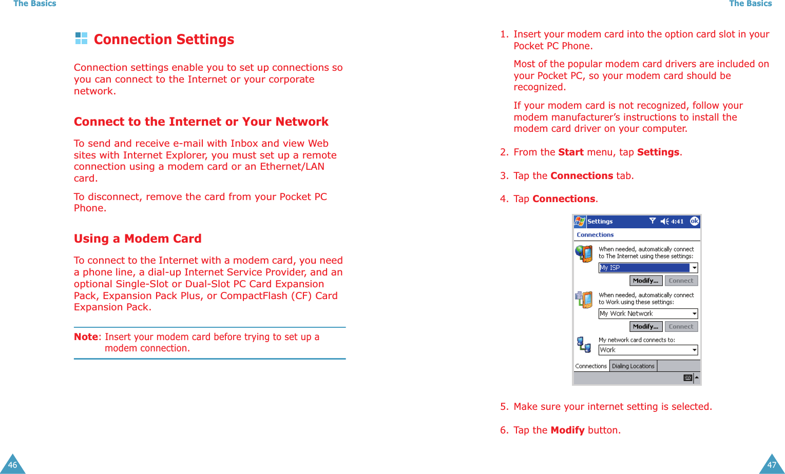 The Basics46Connection SettingsConnection settings enable you to set up connections so you can connect to the Internet or your corporate network.Connect to the Internet or Your NetworkTo send and receive e-mail with Inbox and view Web sites with Internet Explorer, you must set up a remote connection using a modem card or an Ethernet/LAN card.To disconnect, remove the card from your Pocket PC Phone.Using a Modem CardTo connect to the Internet with a modem card, you need a phone line, a dial-up Internet Service Provider, and an optional Single-Slot or Dual-Slot PC Card Expansion Pack, Expansion Pack Plus, or CompactFlash (CF) Card Expansion Pack.Note: Insert your modem card before trying to set up a modem connection.The Basics471. Insert your modem card into the option card slot in your Pocket PC Phone.Most of the popular modem card drivers are included on your Pocket PC, so your modem card should be recognized.If your modem card is not recognized, follow your modem manufacturer’s instructions to install the modem card driver on your computer.2. From the Start menu, tap Settings.3. Tap the Connections tab.4. Tap Connections.5. Make sure your internet setting is selected.6. Tap the Modify button.