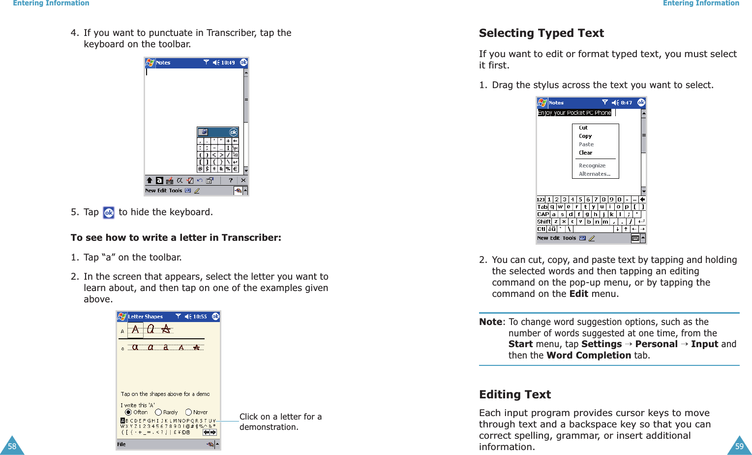 Entering Information584. If you want to punctuate in Transcriber, tap the keyboard on the toolbar. 5. Tap   to hide the keyboard.To see how to write a letter in Transcriber:1. Tap “a” on the toolbar.2. In the screen that appears, select the letter you want to learn about, and then tap on one of the examples given above. Click on a letter for a demonstration.Entering Information59Selecting Typed TextIf you want to edit or format typed text, you must select it first.1. Drag the stylus across the text you want to select. 2. You can cut, copy, and paste text by tapping and holding the selected words and then tapping an editing command on the pop-up menu, or by tapping the command on the Edit menu.Note: To change word suggestion options, such as the number of words suggested at one time, from the Start menu, tap Settings → Personal → Input and then the Word Completion tab.Editing TextEach input program provides cursor keys to move through text and a backspace key so that you can correct spelling, grammar, or insert additional information.