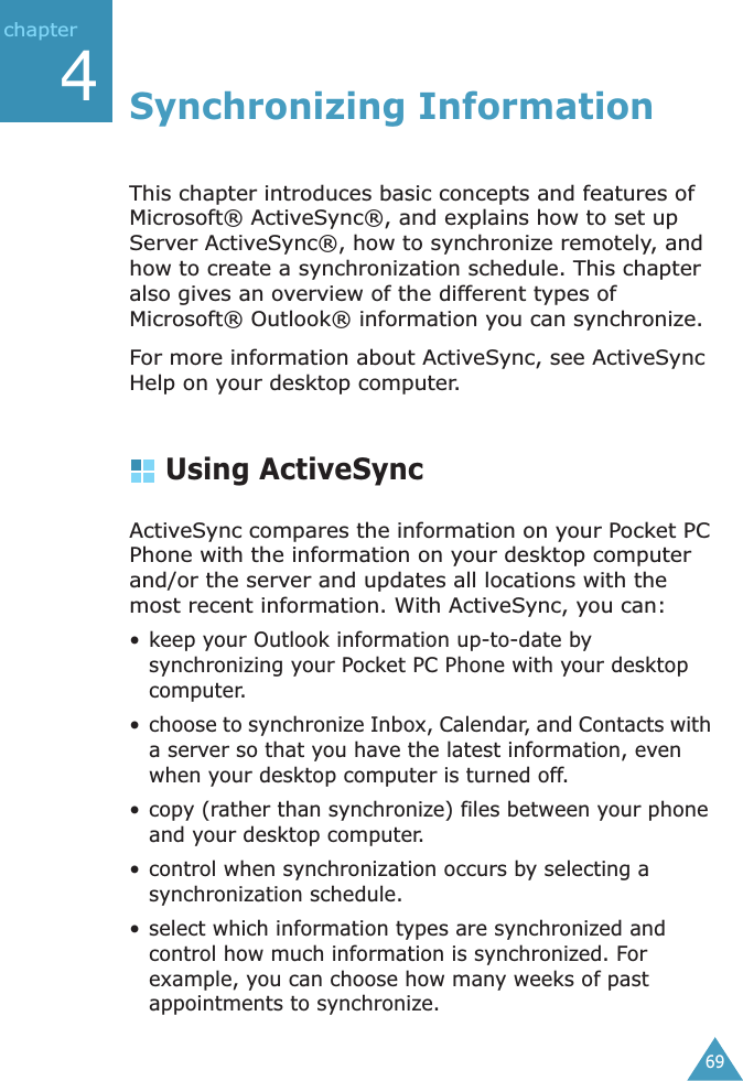 69chapter4Synchronizing InformationThis chapter introduces basic concepts and features of Microsoft® ActiveSync®, and explains how to set up Server ActiveSync®, how to synchronize remotely, and how to create a synchronization schedule. This chapter also gives an overview of the different types of Microsoft® Outlook® information you can synchronize.For more information about ActiveSync, see ActiveSync Help on your desktop computer.Using ActiveSyncActiveSync compares the information on your Pocket PC Phone with the information on your desktop computer and/or the server and updates all locations with the most recent information. With ActiveSync, you can:• keep your Outlook information up-to-date by synchronizing your Pocket PC Phone with your desktop computer.• choose to synchronize Inbox, Calendar, and Contacts with a server so that you have the latest information, even when your desktop computer is turned off.• copy (rather than synchronize) files between your phone and your desktop computer.• control when synchronization occurs by selecting a synchronization schedule.• select which information types are synchronized and control how much information is synchronized. For example, you can choose how many weeks of past appointments to synchronize.