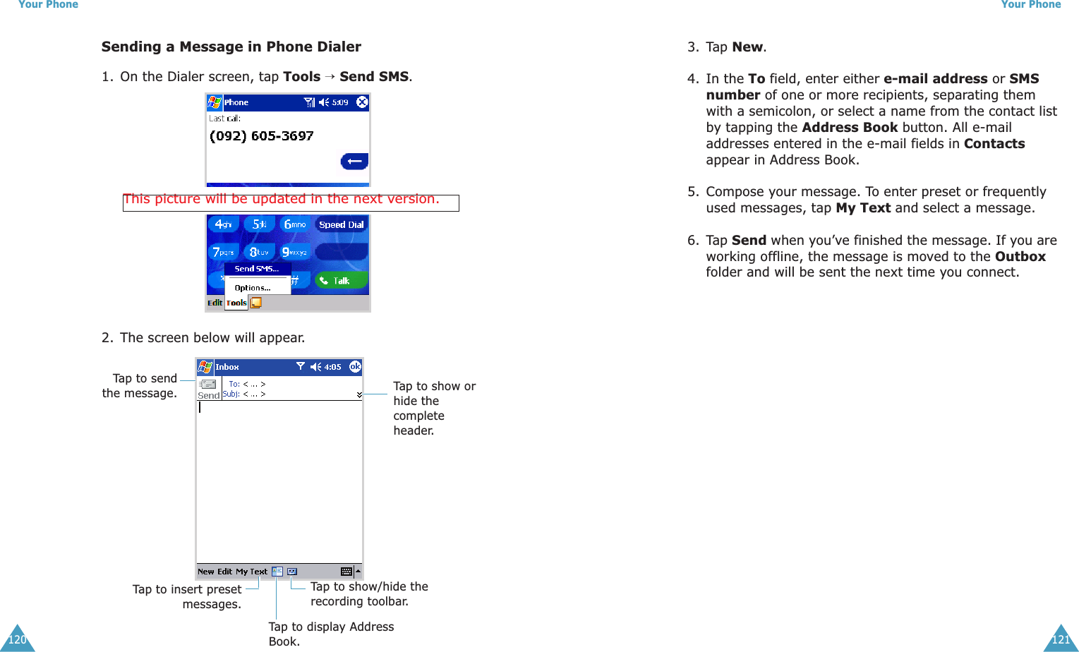 Your Phone120Sending a Message in Phone Dialer1. On the Dialer screen, tap Tools → Send SMS.2. The screen below will appear.This picture will be updated in the next version.Tap to sendthe message.Tap to display Address Book.Tap to show or hide the complete header.Tap to show/hide the recording toolbar.Tap to insert presetmessages.Your Phone1213. Tap New.4. In the To field, enter either e-mail address or SMS number of one or more recipients, separating them with a semicolon, or select a name from the contact list by tapping the Address Book button. All e-mail addresses entered in the e-mail fields in Contacts appear in Address Book.5. Compose your message. To enter preset or frequently used messages, tap My Text and select a message.6. Tap Send when you’ve finished the message. If you are working offline, the message is moved to the Outbox folder and will be sent the next time you connect.