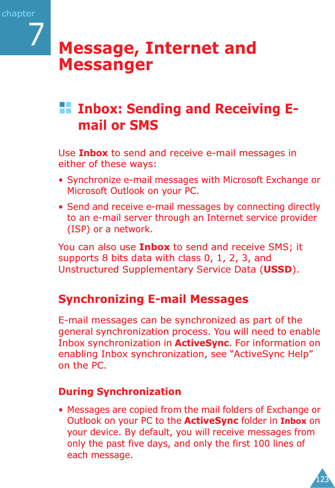 123chapter7Message, Internet and MessangerInbox: Sending and Receiving E-mail or SMSUse Inbox to send and receive e-mail messages in either of these ways:• Synchronize e-mail messages with Microsoft Exchange or Microsoft Outlook on your PC.• Send and receive e-mail messages by connecting directly to an e-mail server through an Internet service provider (ISP) or a network.You can also use Inbox to send and receive SMS; it supports 8 bits data with class 0, 1, 2, 3, and Unstructured Supplementary Service Data (USSD).Synchronizing E-mail MessagesE-mail messages can be synchronized as part of the general synchronization process. You will need to enable Inbox synchronization in ActiveSync. For information on enabling Inbox synchronization, see “ActiveSync Help” on the PC.During Synchronization• Messages are copied from the mail folders of Exchange or Outlook on your PC to the ActiveSync folder in Inbox on your device. By default, you will receive messages from only the past five days, and only the first 100 lines of each message.