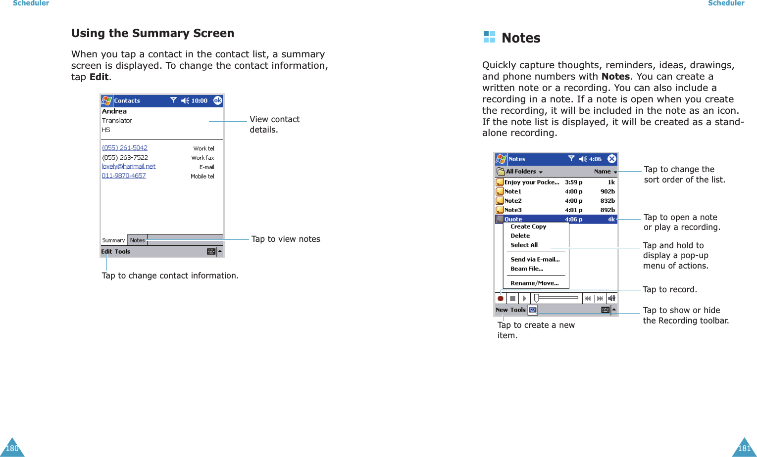 Scheduler180Using the Summary ScreenWhen you tap a contact in the contact list, a summary screen is displayed. To change the contact information, tap Edit.View contact details.Tap to view notesTap to change contact information.Scheduler181NotesQuickly capture thoughts, reminders, ideas, drawings, and phone numbers with Notes. You can create a written note or a recording. You can also include a recording in a note. If a note is open when you create the recording, it will be included in the note as an icon. If the note list is displayed, it will be created as a stand-alone recording.Tap to change the sort order of the list.Tap to open a note or play a recording.Tap and hold to display a pop-up menu of actions.Tap to record.Tap to show or hide the Recording toolbar.Tap to create a new item.