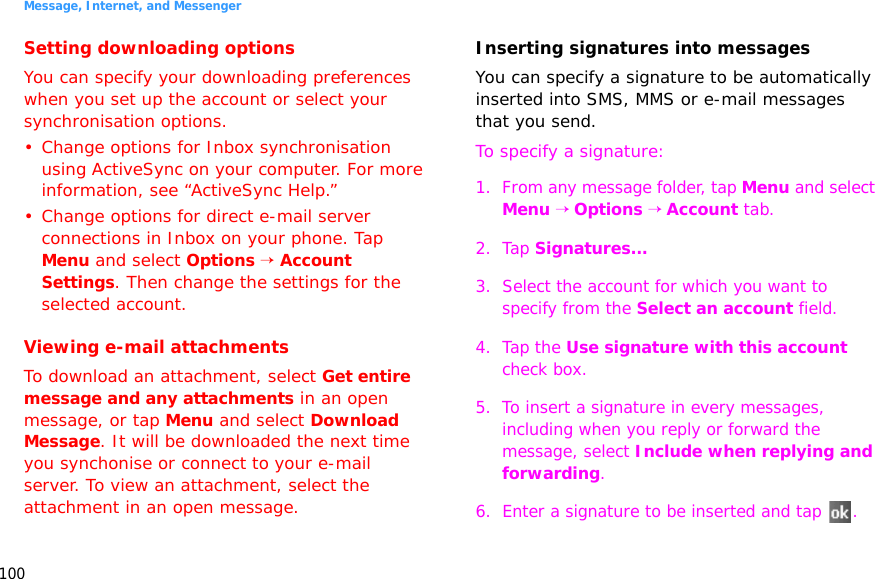 Message, Internet, and Messenger100Setting downloading optionsYou can specify your downloading preferences when you set up the account or select your synchronisation options.• Change options for Inbox synchronisation using ActiveSync on your computer. For more information, see “ActiveSync Help.”• Change options for direct e-mail server connections in Inbox on your phone. Tap Menu and select Options → Account Settings. Then change the settings for the selected account.Viewing e-mail attachmentsTo download an attachment, select Get entire message and any attachments in an open message, or tap Menu and select Download Message. It will be downloaded the next time you synchonise or connect to your e-mail server. To view an attachment, select the attachment in an open message.Inserting signatures into messagesYou can specify a signature to be automatically inserted into SMS, MMS or e-mail messages that you send.To specify a signature:1. From any message folder, tap Menu and select Menu → Options → Account tab.2. Tap Signatures...3. Select the account for which you want to specify from the Select an account field.4. Tap the Use signature with this account check box.5. To insert a signature in every messages, including when you reply or forward the message, select Include when replying and forwarding.6. Enter a signature to be inserted and tap  .