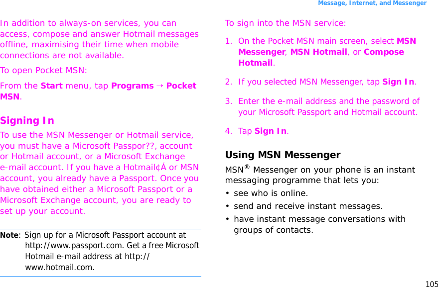105Message, Internet, and MessengerIn addition to always-on services, you can access, compose and answer Hotmail messages offline, maximising their time when mobile connections are not available.To open Pocket MSN:From the Start menu, tap Programs → Pocket MSN.Signing InTo use the MSN Messenger or Hotmail service, you must have a Microsoft Passpor??‚ account or Hotmail account, or a Microsoft Exchange e-mail account. If you have a Hotmail¢Á or MSN account, you already have a Passport. Once you have obtained either a Microsoft Passport or a Microsoft Exchange account, you are ready to set up your account.Note: Sign up for a Microsoft Passport account at http://www.passport.com. Get a free Microsoft Hotmail e-mail address at http://www.hotmail.com.To sign into the MSN service:1. On the Pocket MSN main screen, select MSN Messenger, MSN Hotmail, or Compose Hotmail.2. If you selected MSN Messenger, tap Sign In.3. Enter the e-mail address and the password of your Microsoft Passport and Hotmail account.4. Tap Sign In.Using MSN MessengerMSN® Messenger on your phone is an instant messaging programme that lets you:• see who is online.• send and receive instant messages.• have instant message conversations with groups of contacts.
