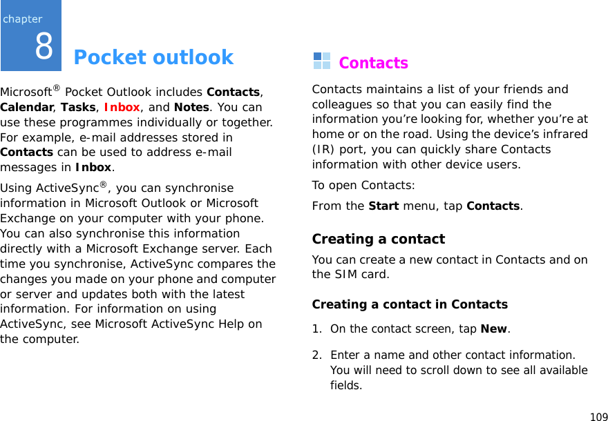 1098Pocket outlookMicrosoft® Pocket Outlook includes Contacts, Calendar, Tasks, Inbox, and Notes. You can use these programmes individually or together. For example, e-mail addresses stored in Contacts can be used to address e-mail messages in Inbox.Using ActiveSync®, you can synchronise information in Microsoft Outlook or Microsoft Exchange on your computer with your phone. You can also synchronise this information directly with a Microsoft Exchange server. Each time you synchronise, ActiveSync compares the changes you made on your phone and computer or server and updates both with the latest information. For information on using ActiveSync, see Microsoft ActiveSync Help on the computer.ContactsContacts maintains a list of your friends and colleagues so that you can easily find the information you’re looking for, whether you’re at home or on the road. Using the device’s infrared (IR) port, you can quickly share Contacts information with other device users.To open Contacts:From the Start menu, tap Contacts.Creating a contactYou can create a new contact in Contacts and on the SIM card.Creating a contact in Contacts1. On the contact screen, tap New.2. Enter a name and other contact information. You will need to scroll down to see all available fields.