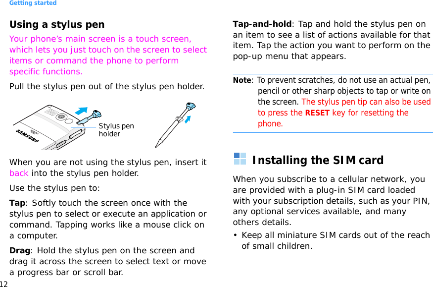Getting started12Using a stylus penYour phone’s main screen is a touch screen, which lets you just touch on the screen to select items or command the phone to perform specific functions.Pull the stylus pen out of the stylus pen holder. When you are not using the stylus pen, insert it back into the stylus pen holder.Use the stylus pen to:Tap: Softly touch the screen once with the stylus pen to select or execute an application or command. Tapping works like a mouse click on a computer.Drag: Hold the stylus pen on the screen and drag it across the screen to select text or move a progress bar or scroll bar.Tap-and-hold: Tap and hold the stylus pen on an item to see a list of actions available for that item. Tap the action you want to perform on the pop-up menu that appears.Note: To prevent scratches, do not use an actual pen, pencil or other sharp objects to tap or write on the screen. The stylus pen tip can also be used to press the RESET key for resetting the phone.Installing the SIM cardWhen you subscribe to a cellular network, you are provided with a plug-in SIM card loaded with your subscription details, such as your PIN, any optional services available, and many others details.• Keep all miniature SIM cards out of the reach of small children.Stylus pen holder
