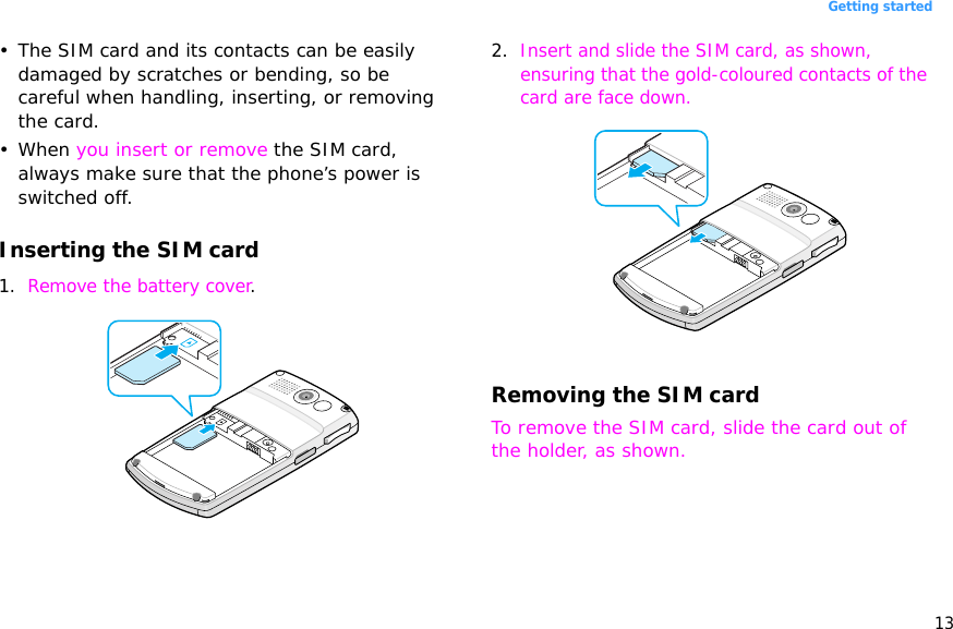13Getting started• The SIM card and its contacts can be easily damaged by scratches or bending, so be careful when handling, inserting, or removing the card.• When you insert or remove the SIM card, always make sure that the phone’s power is switched off. Inserting the SIM card1. Remove the battery cover.2. Insert and slide the SIM card, as shown, ensuring that the gold-coloured contacts of the card are face down.Removing the SIM cardTo remove the SIM card, slide the card out of the holder, as shown.