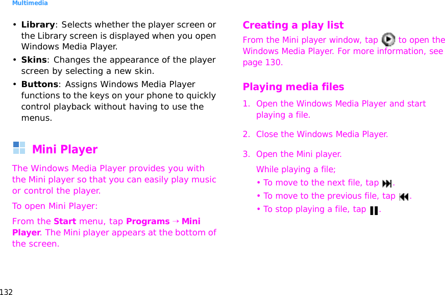 Multimedia132•Library: Selects whether the player screen or the Library screen is displayed when you open Windows Media Player.•Skins: Changes the appearance of the player screen by selecting a new skin.•Buttons: Assigns Windows Media Player functions to the keys on your phone to quickly control playback without having to use the menus.Mini PlayerThe Windows Media Player provides you with the Mini player so that you can easily play music or control the player.To open Mini Player:From the Start menu, tap Programs → Mini Player. The Mini player appears at the bottom of the screen.Creating a play listFrom the Mini player window, tap   to open the Windows Media Player. For more information, see page 130.Playing media files1. Open the Windows Media Player and start playing a file.2. Close the Windows Media Player.3. Open the Mini player. While playing a file;• To move to the next file, tap  .• To move to the previous file, tap  .• To stop playing a file, tap  .