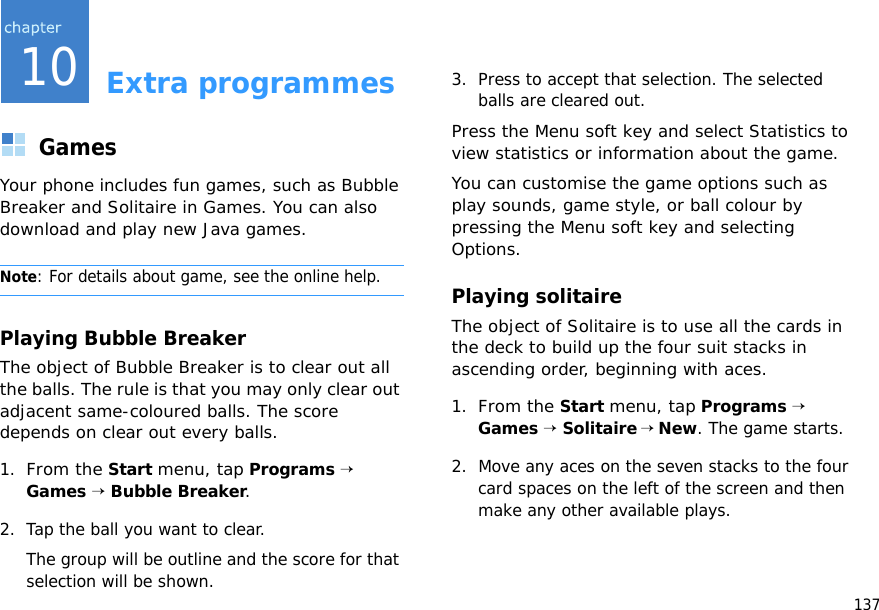 13710Extra programmesGamesYour phone includes fun games, such as Bubble Breaker and Solitaire in Games. You can also download and play new Java games.Note: For details about game, see the online help.Playing Bubble BreakerThe object of Bubble Breaker is to clear out all the balls. The rule is that you may only clear out adjacent same-coloured balls. The score depends on clear out every balls.1.From the Start menu, tap Programs → Games → Bubble Breaker.2. Tap the ball you want to clear.The group will be outline and the score for that selection will be shown.3. Press to accept that selection. The selected balls are cleared out.Press the Menu soft key and select Statistics to view statistics or information about the game.You can customise the game options such as play sounds, game style, or ball colour by pressing the Menu soft key and selecting Options.Playing solitaireThe object of Solitaire is to use all the cards in the deck to build up the four suit stacks in ascending order, beginning with aces.1.From the Start menu, tap Programs → Games → Solitaire → New. The game starts.2. Move any aces on the seven stacks to the four card spaces on the left of the screen and then make any other available plays.