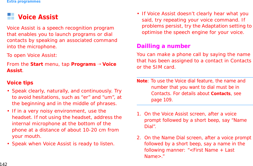 Extra programmes142Voice AssistVoice Assist is a speech recognition program that enables you to launch programs or dial contacts by speaking an associated command into the microphone.To open Voice Assist:From the Start menu, tap Programs → Voice Assist.Voice tips•Speak clearly, naturally, and continuously. Try to avoid hesitations, such as “er” and “um”, at the beginning and in the middle of phrases.• If in a very noisy environment, use the headset. If not using the headset, address the internal microphone at the bottom of the phone at a distance of about 10-20 cm from your mouth.• Speak when Voice Assist is ready to listen.• If Voice Assist doesn’t clearly hear what you said, try repeating your voice command. If problems persist, try the Adaptation setting to optimise the speech engine for your voice.Dailling a numberYou can make a phone call by saying the name that has been assigned to a contact in Contacts or the SIM card.Note: To use the Voice dial feature, the name and number that you want to dial must be in Contacts. For details about Contacts, see page 109.1. On the Voice Assist screen, after a voice prompt followed by a short beep, say “Name Dial”. 2. On the Name Dial screen, after a voice prompt followed by a short beep, say a name in the following manner: “&lt;First Name + Last Name&gt;.”