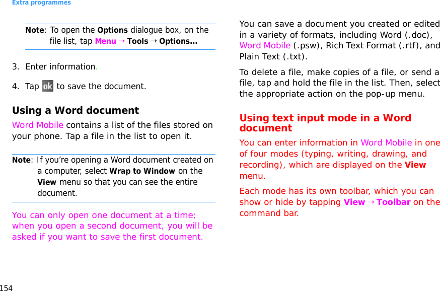 Extra programmes154Note: To open the Options dialogue box, on the file list, tap Menu → Tools → Options...3. Enter information.4. Tap   to save the document.Using a Word documentWord Mobile contains a list of the files stored on your phone. Tap a file in the list to open it. Note: If you’re opening a Word document created on a computer, select Wrap to Window on the View menu so that you can see the entire document.You can only open one document at a time; when you open a second document, you will be asked if you want to save the first document.You can save a document you created or edited in a variety of formats, including Word (.doc), Word Mobile (.psw), Rich Text Format (.rtf), and Plain Text (.txt).To delete a file, make copies of a file, or send a file, tap and hold the file in the list. Then, select the appropriate action on the pop-up menu.Using text input mode in a Word documentYou can enter information in Word Mobile in one of four modes (typing, writing, drawing, and recording), which are displayed on the View menu. Each mode has its own toolbar, which you can show or hide by tapping View → Toolbar on the command bar.