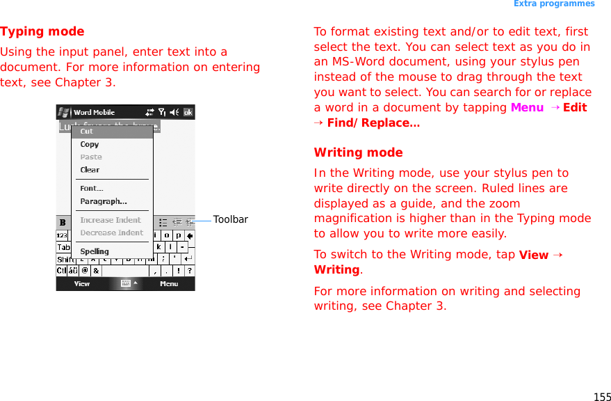 155Extra programmesTyping modeUsing the input panel, enter text into a document. For more information on entering text, see Chapter 3.To format existing text and/or to edit text, first select the text. You can select text as you do in an MS-Word document, using your stylus pen instead of the mouse to drag through the text you want to select. You can search for or replace a word in a document by tapping Menu  → Edit → Find/Replace...Writing modeIn the Writing mode, use your stylus pen to write directly on the screen. Ruled lines are displayed as a guide, and the zoom magnification is higher than in the Typing mode to allow you to write more easily.To switch to the Writing mode, tap View → Writing.For more information on writing and selecting writing, see Chapter 3.Toolbar