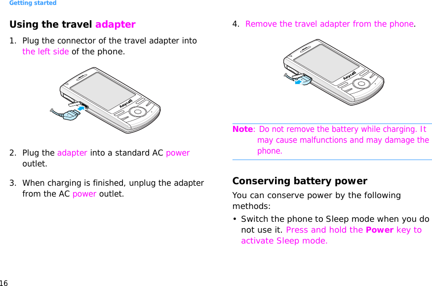 Getting started16Using the travel adapter1. Plug the connector of the travel adapter into the left side of the phone. 2. Plug the adapter into a standard AC power outlet.3. When charging is finished, unplug the adapter from the AC power outlet.4. Remove the travel adapter from the phone.Note: Do not remove the battery while charging. It may cause malfunctions and may damage the phone.Conserving battery powerYou can conserve power by the following methods:• Switch the phone to Sleep mode when you do not use it. Press and hold the Power key to activate Sleep mode.