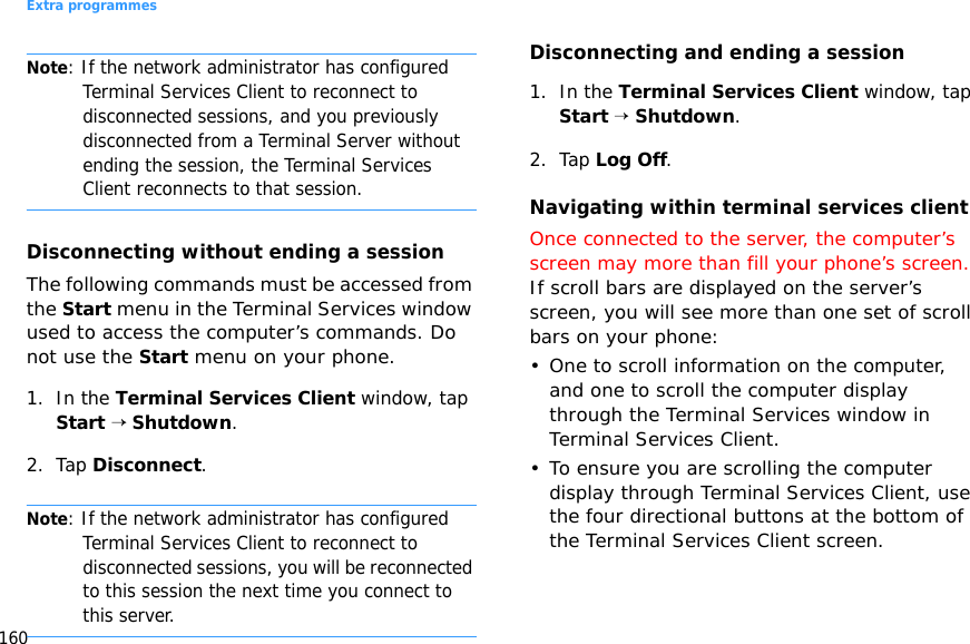Extra programmes160Note: If the network administrator has configured Terminal Services Client to reconnect to disconnected sessions, and you previously disconnected from a Terminal Server without ending the session, the Terminal Services Client reconnects to that session.Disconnecting without ending a sessionThe following commands must be accessed from the Start menu in the Terminal Services window used to access the computer’s commands. Do not use the Start menu on your phone.1. In the Terminal Services Client window, tap Start → Shutdown.2. Tap Disconnect.Note: If the network administrator has configured Terminal Services Client to reconnect to disconnected sessions, you will be reconnected to this session the next time you connect to this server.Disconnecting and ending a session1. In the Terminal Services Client window, tap Start → Shutdown.2. Tap Log Off.Navigating within terminal services clientOnce connected to the server, the computer’s screen may more than fill your phone’s screen. If scroll bars are displayed on the server’s screen, you will see more than one set of scroll bars on your phone:• One to scroll information on the computer, and one to scroll the computer display through the Terminal Services window in Terminal Services Client.• To ensure you are scrolling the computer display through Terminal Services Client, use the four directional buttons at the bottom of the Terminal Services Client screen.