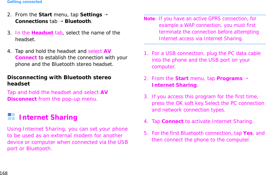 Getting connected1682. From the Start menu, tap Settings → Connections tab → Bluetooth.3. In the Headset tab, select the name of the headset.4. Tap and hold the headset and select AV Connect to establish the connection with your phone and the Bluetooth stereo headset.Disconnecting with Bluetooth stereo headsetTap and hold the headset and select AV Disconnect from the pop-up menu.Internet SharingUsing Internet Sharing, you can set your phone to be used as an external modem for another device or computer when connected via the USB port or Bluetooth.Note: If you have an active GPRS connection, for example a WAP connection, you must first terminate the connection before attempting Internet access via Internet Sharing.1. For a USB connection, plug the PC data cable into the phone and the USB port on your computer.2. From the Start menu, tap Programs → Internet Sharing.3. If you access this program for the first time, press the OK soft key.Select the PC connection and network connection types.4. Tap Connect to activate Internet Sharing.5. For the first Bluetooth connection, tap Yes, and then connect the phone to the computer.