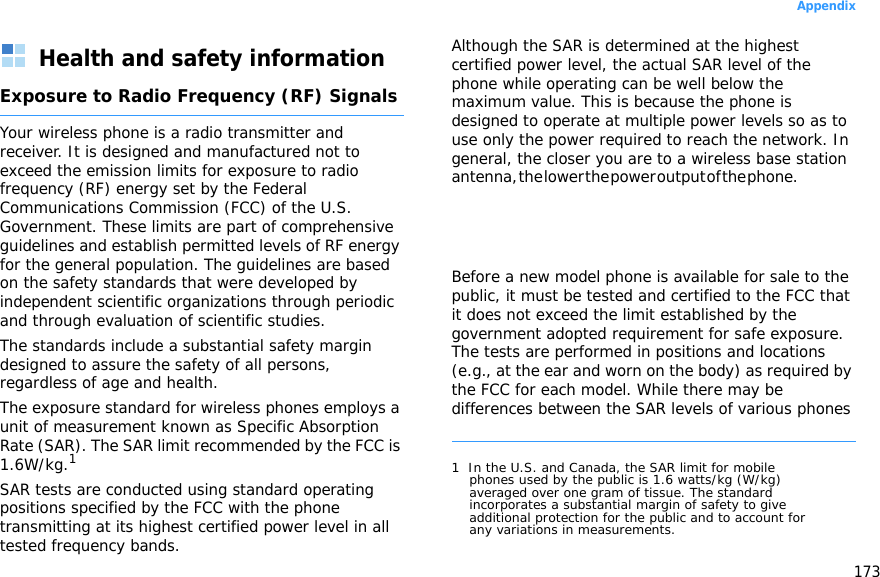 173AppendixHealth and safety informationExposure to Radio Frequency (RF) SignalsYour wireless phone is a radio transmitter and receiver. It is designed and manufactured not to exceed the emission limits for exposure to radio frequency (RF) energy set by the Federal Communications Commission (FCC) of the U.S. Government. These limits are part of comprehensive guidelines and establish permitted levels of RF energy for the general population. The guidelines are based on the safety standards that were developed by independent scientific organizations through periodic and through evaluation of scientific studies.The standards include a substantial safety margin designed to assure the safety of all persons, regardless of age and health.The exposure standard for wireless phones employs a unit of measurement known as Specific Absorption Rate (SAR). The SAR limit recommended by the FCC is 1.6W/kg.1SAR tests are conducted using standard operating positions specified by the FCC with the phone transmitting at its highest certified power level in all tested frequency bands. Although the SAR is determined at the highest certified power level, the actual SAR level of the phone while operating can be well below the maximum value. This is because the phone is designed to operate at multiple power levels so as to use only the power required to reach the network. In general, the closer you are to a wireless base station antenna, the lower the power output of the phone.                                                    Before a new model phone is available for sale to the public, it must be tested and certified to the FCC that it does not exceed the limit established by the government adopted requirement for safe exposure. The tests are performed in positions and locations (e.g., at the ear and worn on the body) as required by the FCC for each model. While there may be differences between the SAR levels of various phones 1  In the U.S. and Canada, the SAR limit for mobile phones used by the public is 1.6 watts/kg (W/kg) averaged over one gram of tissue. The standard incorporates a substantial margin of safety to give additional protection for the public and to account for any variations in measurements.
