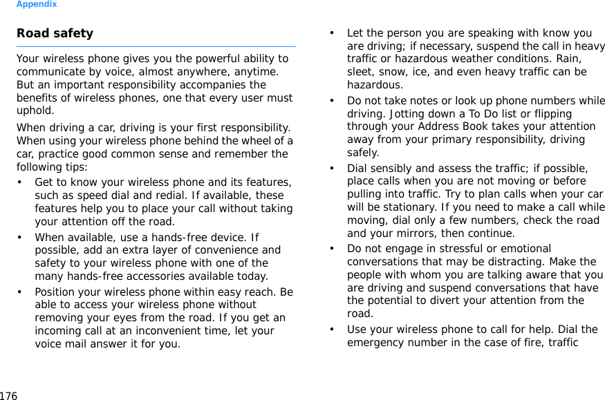 Appendix176Road safetyYour wireless phone gives you the powerful ability to communicate by voice, almost anywhere, anytime. But an important responsibility accompanies the benefits of wireless phones, one that every user must uphold.When driving a car, driving is your first responsibility. When using your wireless phone behind the wheel of a car, practice good common sense and remember the following tips:• Get to know your wireless phone and its features, such as speed dial and redial. If available, these features help you to place your call without taking your attention off the road.• When available, use a hands-free device. If possible, add an extra layer of convenience and safety to your wireless phone with one of the many hands-free accessories available today.• Position your wireless phone within easy reach. Be able to access your wireless phone without removing your eyes from the road. If you get an incoming call at an inconvenient time, let your voice mail answer it for you.• Let the person you are speaking with know you are driving; if necessary, suspend the call in heavy traffic or hazardous weather conditions. Rain, sleet, snow, ice, and even heavy traffic can be hazardous.• Do not take notes or look up phone numbers while driving. Jotting down a To Do list or flipping through your Address Book takes your attention away from your primary responsibility, driving safely.• Dial sensibly and assess the traffic; if possible, place calls when you are not moving or before pulling into traffic. Try to plan calls when your car will be stationary. If you need to make a call while moving, dial only a few numbers, check the road and your mirrors, then continue.• Do not engage in stressful or emotional conversations that may be distracting. Make the people with whom you are talking aware that you are driving and suspend conversations that have the potential to divert your attention from the road.• Use your wireless phone to call for help. Dial the emergency number in the case of fire, traffic 