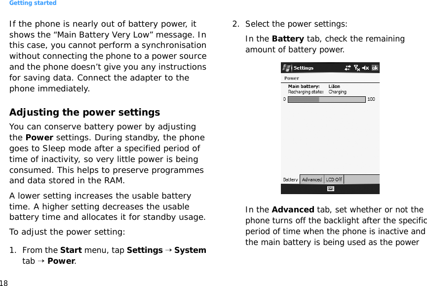 Getting started18If the phone is nearly out of battery power, it shows the “Main Battery Very Low” message. In this case, you cannot perform a synchronisation without connecting the phone to a power source and the phone doesn’t give you any instructions for saving data. Connect the adapter to the phone immediately.Adjusting the power settingsYou can conserve battery power by adjusting the Power settings. During standby, the phone goes to Sleep mode after a specified period of time of inactivity, so very little power is being consumed. This helps to preserve programmes and data stored in the RAM.A lower setting increases the usable battery time. A higher setting decreases the usable battery time and allocates it for standby usage.To adjust the power setting:1. From the Start menu, tap Settings → System tab → Power.2. Select the power settings:In the Battery tab, check the remaining amount of battery power.In the Advanced tab, set whether or not the phone turns off the backlight after the specific period of time when the phone is inactive and the main battery is being used as the power 