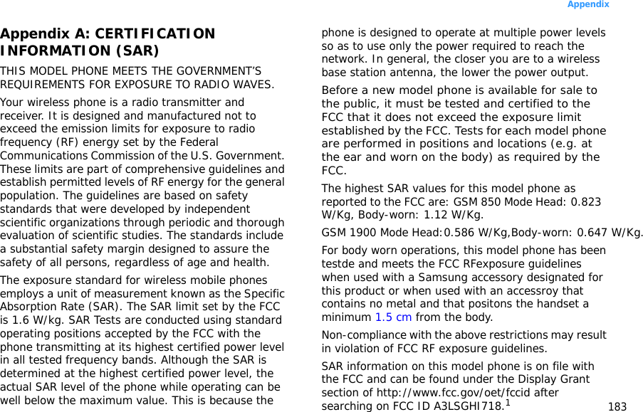 183AppendixAppendix A: CERTIFICATION INFORMATION (SAR)THIS MODEL PHONE MEETS THE GOVERNMENT’S REQUIREMENTS FOR EXPOSURE TO RADIO WAVES.Your wireless phone is a radio transmitter and receiver. It is designed and manufactured not to exceed the emission limits for exposure to radio frequency (RF) energy set by the Federal Communications Commission of the U.S. Government. These limits are part of comprehensive guidelines and establish permitted levels of RF energy for the general population. The guidelines are based on safety standards that were developed by independent scientific organizations through periodic and thorough evaluation of scientific studies. The standards include a substantial safety margin designed to assure the safety of all persons, regardless of age and health.The exposure standard for wireless mobile phones employs a unit of measurement known as the Specific Absorption Rate (SAR). The SAR limit set by the FCC is 1.6 W/kg. SAR Tests are conducted using standard operating positions accepted by the FCC with the phone transmitting at its highest certified power level in all tested frequency bands. Although the SAR is determined at the highest certified power level, the actual SAR level of the phone while operating can be well below the maximum value. This is because the phone is designed to operate at multiple power levels so as to use only the power required to reach the network. In general, the closer you are to a wireless base station antenna, the lower the power output.Before a new model phone is available for sale to the public, it must be tested and certified to the FCC that it does not exceed the exposure limit established by the FCC. Tests for each model phone are performed in positions and locations (e.g. at the ear and worn on the body) as required by the FCC.The highest SAR values for this model phone as reported to the FCC are: GSM 850 Mode Head: 0.823 W/Kg, Body-worn: 1.12 W/Kg.GSM 1900 Mode Head:0.586 W/Kg,Body-worn: 0.647 W/Kg.For body worn operations, this model phone has been testde and meets the FCC RFexposure guidelines when used with a Samsung accessory designated for this product or when used with an accessroy that contains no metal and that positons the handset a minimum 1.5 cm from the body.Non-compliance with the above restrictions may result in violation of FCC RF exposure guidelines.SAR information on this model phone is on file with the FCC and can be found under the Display Grant section of http://www.fcc.gov/oet/fccid after searching on FCC ID A3LSGHI718.1