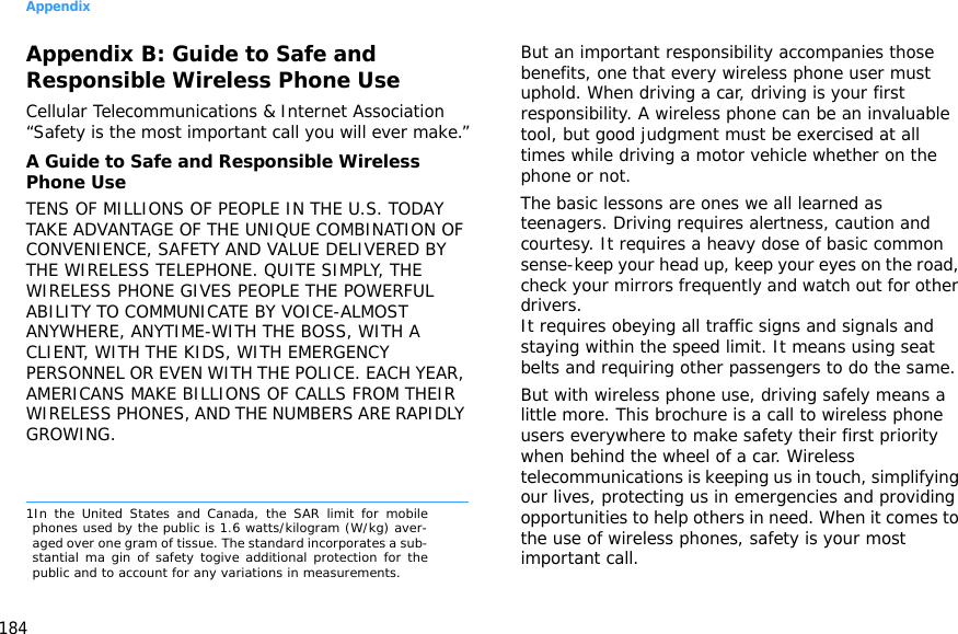 Appendix184Appendix B: Guide to Safe and Responsible Wireless Phone UseCellular Telecommunications &amp; Internet Association “Safety is the most important call you will ever make.”A Guide to Safe and Responsible Wireless Phone UseTENS OF MILLIONS OF PEOPLE IN THE U.S. TODAY TAKE ADVANTAGE OF THE UNIQUE COMBINATION OF CONVENIENCE, SAFETY AND VALUE DELIVERED BY THE WIRELESS TELEPHONE. QUITE SIMPLY, THE WIRELESS PHONE GIVES PEOPLE THE POWERFUL ABILITY TO COMMUNICATE BY VOICE-ALMOST ANYWHERE, ANYTIME-WITH THE BOSS, WITH A CLIENT, WITH THE KIDS, WITH EMERGENCY PERSONNEL OR EVEN WITH THE POLICE. EACH YEAR, AMERICANS MAKE BILLIONS OF CALLS FROM THEIR WIRELESS PHONES, AND THE NUMBERS ARE RAPIDLY GROWING.But an important responsibility accompanies those benefits, one that every wireless phone user must uphold. When driving a car, driving is your first responsibility. A wireless phone can be an invaluable tool, but good judgment must be exercised at all times while driving a motor vehicle whether on the phone or not.The basic lessons are ones we all learned as teenagers. Driving requires alertness, caution and courtesy. It requires a heavy dose of basic common sense-keep your head up, keep your eyes on the road, check your mirrors frequently and watch out for other drivers. It requires obeying all traffic signs and signals and staying within the speed limit. It means using seat belts and requiring other passengers to do the same. But with wireless phone use, driving safely means a little more. This brochure is a call to wireless phone users everywhere to make safety their first priority when behind the wheel of a car. Wireless telecommunications is keeping us in touch, simplifying our lives, protecting us in emergencies and providing opportunities to help others in need. When it comes to the use of wireless phones, safety is your most important call.1In the United States and Canada, the SAR limit for mobilephones used by the public is 1.6 watts/kilogram (W/kg) aver-aged over one gram of tissue. The standard incorporates a sub-stantial ma gin of safety togive additional protection for thepublic and to account for any variations in measurements.